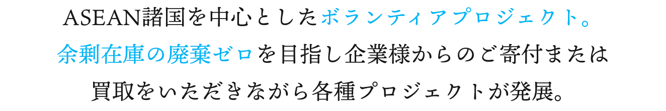 ASEAN諸国を中心としたボランティアプロジェクト。余剰在庫の廃棄ゼロを目指し企業様からのご寄付または買取をいただきながら各種プロジェクトが発展。