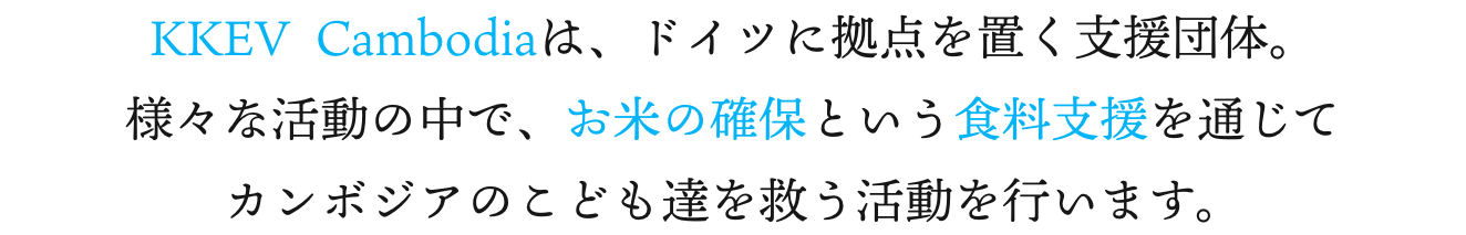 KKEV Cambodiaは、ドイツに拠点を置く支援団体。様々な活動の中で、お米の確保という食料支援を通じてカンボジアのこども達を救う活動を行います。