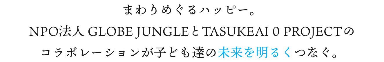 まわりめぐるハッピー。NPO法人 GLOBE JUNGLEとTASUKEAI 0 PROJECTのコラボレーションが子ども達の未来を明るくつなぐ。