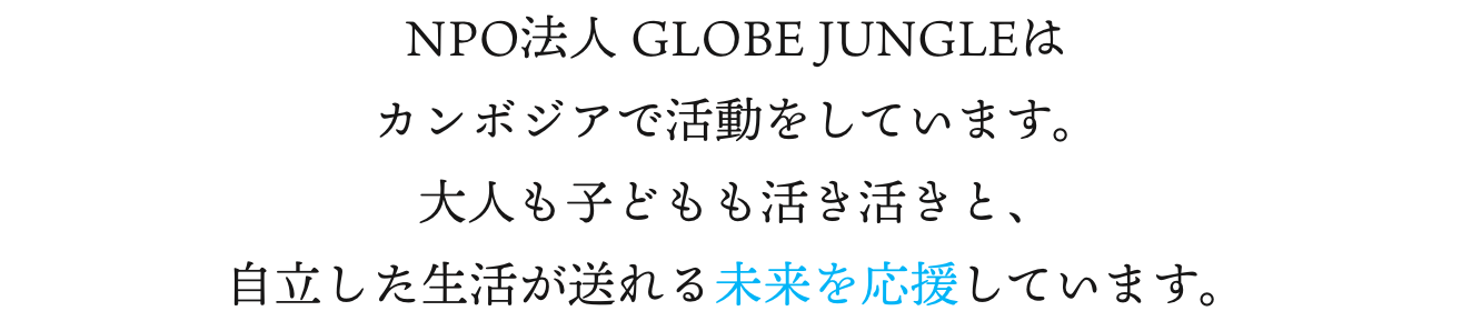 NPO法人 GLOBE JUNGLEはカンボジアで活動をしています。大人も子どもも活き活きと、自立した生活が送れる未来を応援しています。