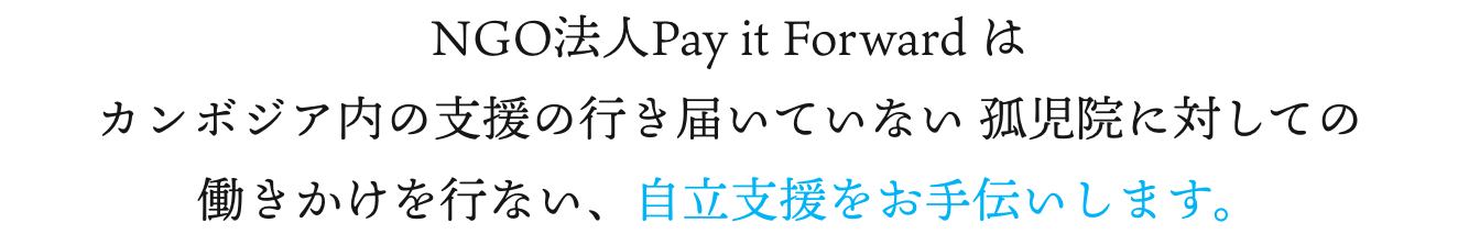 NGO法人Pay it Forward はカンボジア内の支援の行き届いていない 孤児院に対しての働きかけを行ない、自立支援をお手伝いします。