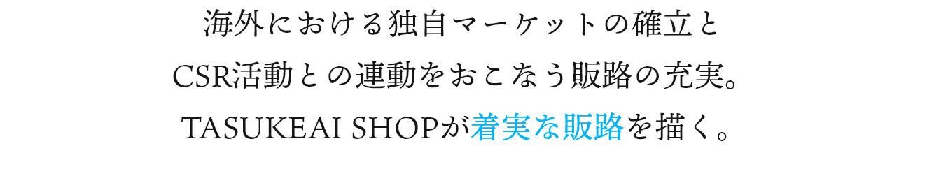 海外における独自マーケットの確立と
CSR活動との連動をおこなう販路の充実。 TASUKEAI SHOPが着実な販路を描く。