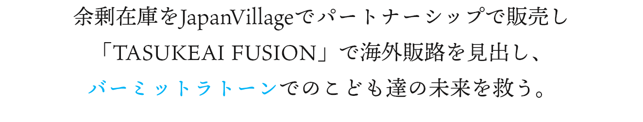 余剰在庫をJapanVillageでパートナーシップで販売し「TASUKEAI FUSION」で海外販路を見出し、バーミットラトーンとの支援協働でこども達の未来を救う。