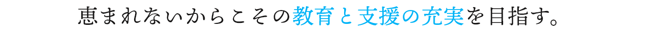 恵まれないからこその教育と支援の充実を目指す。