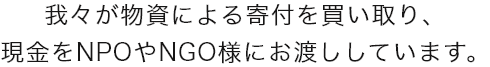 我々が物資による寄付を買い取り、
          現金をNPOやNGO様にお渡ししています。